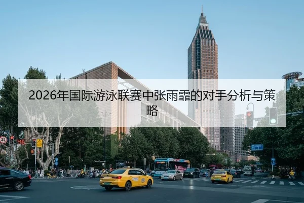 2026年国际游泳联赛中张雨霏的对手分析与策略