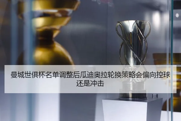 曼城世俱杯名单调整后瓜迪奥拉轮换策略会偏向控球还是冲击