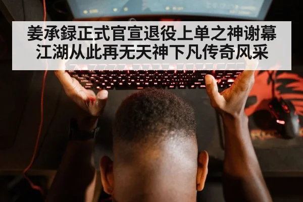 姜承録正式官宣退役上单之神谢幕江湖从此再无天神下凡传奇风采